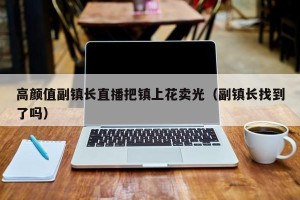 高颜值副镇长直播把镇上花卖光（副镇长找到了吗）