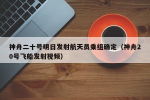 神舟二十号明日发射航天员乘组确定（神舟20号飞船发射视频）
