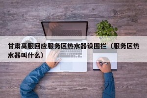 甘肃高服回应服务区热水器设围栏（服务区热水器叫什么）