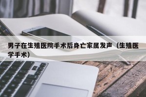 男子在生殖医院手术后身亡家属发声（生殖医学手术）