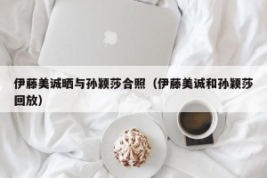 伊藤美诚晒与孙颖莎合照（伊藤美诚和孙颖莎回放）