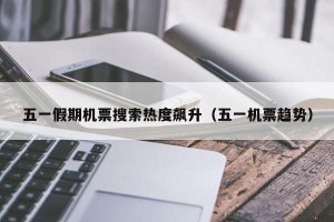 五一假期机票搜索热度飙升（五一机票趋势）