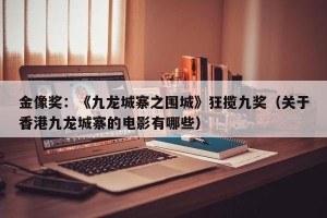 金像奖：《九龙城寨之围城》狂揽九奖（关于香港九龙城寨的电影有哪些）
