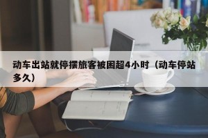 动车出站就停摆旅客被困超4小时（动车停站多久）