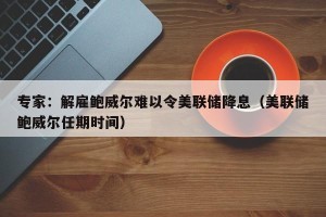 专家：解雇鲍威尔难以令美联储降息（美联储鲍威尔任期时间）