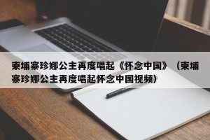 柬埔寨珍娜公主再度唱起《怀念中国》（柬埔寨珍娜公主再度唱起怀念中国视频）