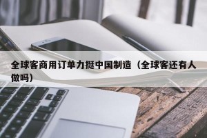 全球客商用订单力挺中国制造（全球客还有人做吗）