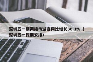 深圳五一期间接待游客同比增长36.3%（深圳五一假期安排）