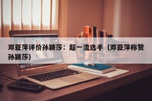 邓亚萍评价孙颖莎：超一流选手（邓亚萍称赞孙颖莎）