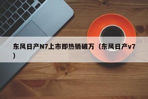 东风日产N7上市即热销破万（东风日产v7）