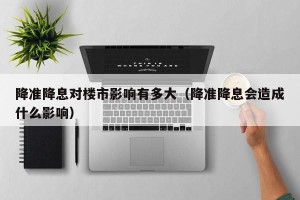 降准降息对楼市影响有多大（降准降息会造成什么影响）