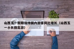 山西五一假期接待国内游客同比增长（山西五一小长假出游）