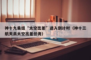 神十九乘组“太空出差”进入倒计时（神十三航天员太空出差任务）