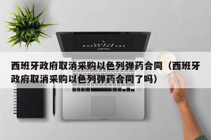 西班牙政府取消采购以色列弹药合同（西班牙政府取消采购以色列弹药合同了吗）