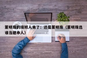 董明珠的接班人来了：还是董明珠（董明珠选谁当继承人）
