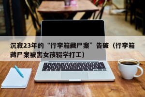 沉寂23年的“行李箱藏尸案”告破（行李箱藏尸案被害女孩辍学打工）