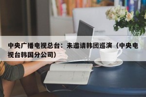 中央广播电视总台：未邀请韩团巡演（中央电视台韩国分公司）