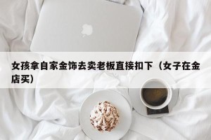 女孩拿自家金饰去卖老板直接扣下（女子在金店买）