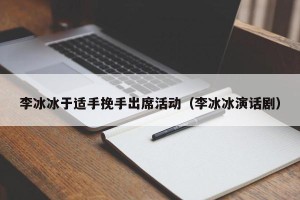 李冰冰于适手挽手出席活动（李冰冰演话剧）