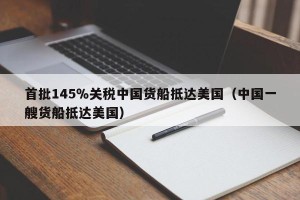 首批145％关税中国货船抵达美国（中国一艘货船抵达美国）