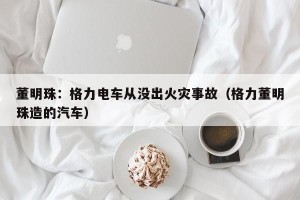 董明珠：格力电车从没出火灾事故（格力董明珠造的汽车）