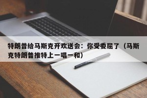 特朗普给马斯克开欢送会：你受委屈了（马斯克特朗普推特上一唱一和）