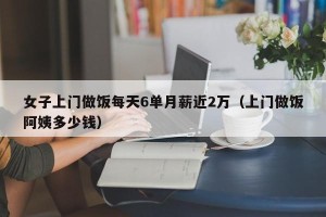 女子上门做饭每天6单月薪近2万（上门做饭阿姨多少钱）