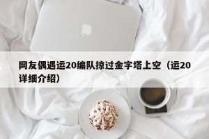网友偶遇运20编队掠过金字塔上空（运20详细介绍）