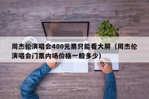 周杰伦演唱会480元票只能看大屏（周杰伦演唱会门票内场价格一般多少）