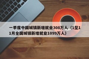 一季度中国城镇新增就业308万人（1至11月全国城镇新增就业1099万人）