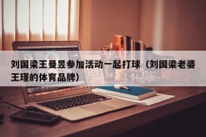 刘国梁王曼昱参加活动一起打球（刘国梁老婆王瑾的体育品牌）