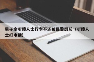 男子拿听障人士行李不还被民警怒斥（听障人士打电话）
