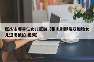 张杰谢娜带仨女儿逛街（张杰谢娜带双胞胎女儿逛街被拍 视频）