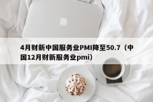4月财新中国服务业PMI降至50.7（中国12月财新服务业pmi）