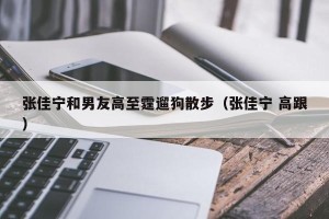张佳宁和男友高至霆遛狗散步（张佳宁 高跟）
