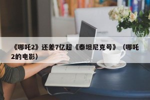 《哪吒2》还差7亿超《泰坦尼克号》（哪吒2的电影）