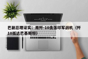 巴副总理证实：用歼-10击落印军战机（歼10抵达巴基斯坦）