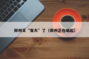 郑州又“变大”了（郑州正在崛起）