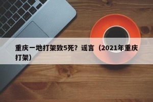 重庆一地打架致5死？谣言（2021年重庆打架）