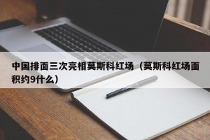 中国排面三次亮相莫斯科红场（莫斯科红场面积约9什么）