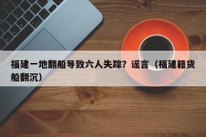 福建一地翻船导致六人失踪？谣言（福建籍货船翻沉）