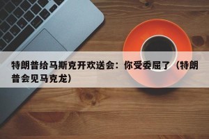 特朗普给马斯克开欢送会：你受委屈了（特朗普会见马克龙）