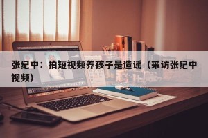 张纪中：拍短视频养孩子是造谣（采访张纪中视频）