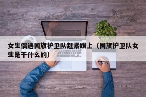 女生偶遇国旗护卫队赶紧跟上（国旗护卫队女生是干什么的）