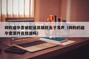 网购避孕套被配送员骚扰女子发声（网购的避孕套派件员知道吗）