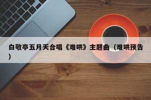 白敬亭五月天合唱《难哄》主题曲（难哄预告）