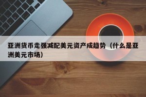 亚洲货币走强减配美元资产成趋势（什么是亚洲美元市场）
