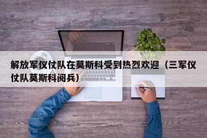 解放军仪仗队在莫斯科受到热烈欢迎（三军仪仗队莫斯科阅兵）