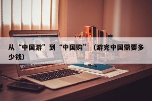 从“中国游”到“中国购”（游完中国需要多少钱）