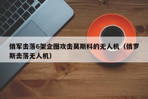 俄军击落6架企图攻击莫斯科的无人机（俄罗斯击落无人机）
